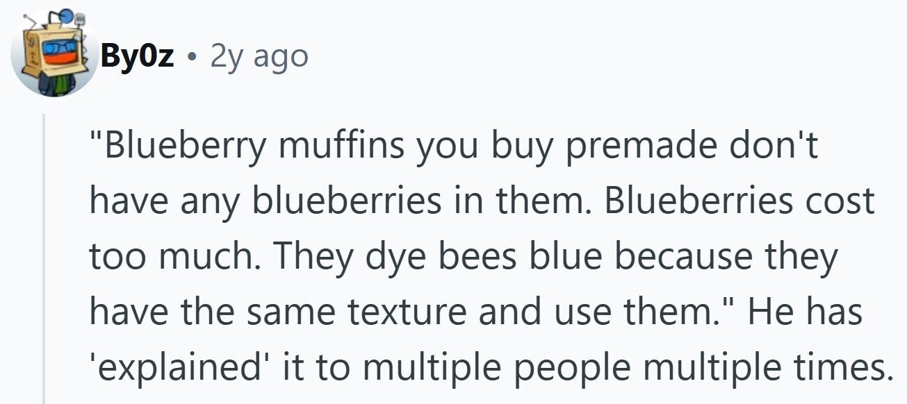 By0z . 2y ago Blueberry muffins you buy premade don't have any blueberries in them. Blueberries cost too much. They dye bees blue because they have the same texture and use them. Не has 'explained it to multiple people multiple times.
