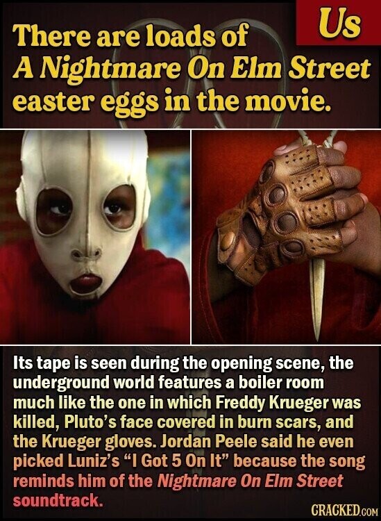 Us There are loads of A Nightmare On Elm Street easter eggs in the movie. Its tape is seen during the opening scene, the underground world features a boiler room much like the one in which Freddy Krueger was killed, Pluto's face covered in burn scars, and the Krueger gloves. Jordan Peele said he even picked Luniz's I Got 5 On It because the song reminds him of the Nightmare On Elm Street soundtrack. CRACKED.COM