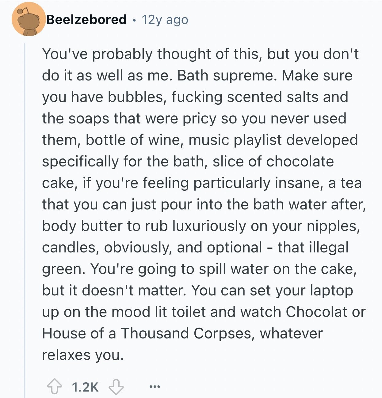 Beelzebored 12y ago You've probably thought of this, but you don't do it as well as me. Bath supreme. Make sure you have bubbles, fucking scented salts and the soaps that were pricy so you never used them, bottle of wine, music playlist developed specifically for the bath, slice of chocolate cake, if you're feeling particularly insane, a tea that you can just pour into the bath water after, body butter to rub luxuriously on your nipples, candles, obviously, and optional - that illegal green. You're going to spill water on the cake, but it doesn't matter. You can set your laptop