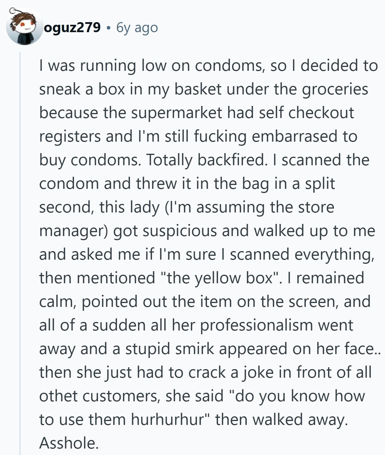 oguz279 6y ago I was running low on condoms, so I decided to sneak a box in my basket under the groceries because the supermarket had self checkout registers and I'm still fucking embarrased to buy condoms. Totally backfired. I scanned the condom and threw it in the bag in a split second, this lady (I'm assuming the store manager) got suspicious and walked up to me and asked me if I'm sure I scanned everything, then mentioned the yellow box. I remained calm, pointed out the item on the screen, and all of a sudden all her professionalism went