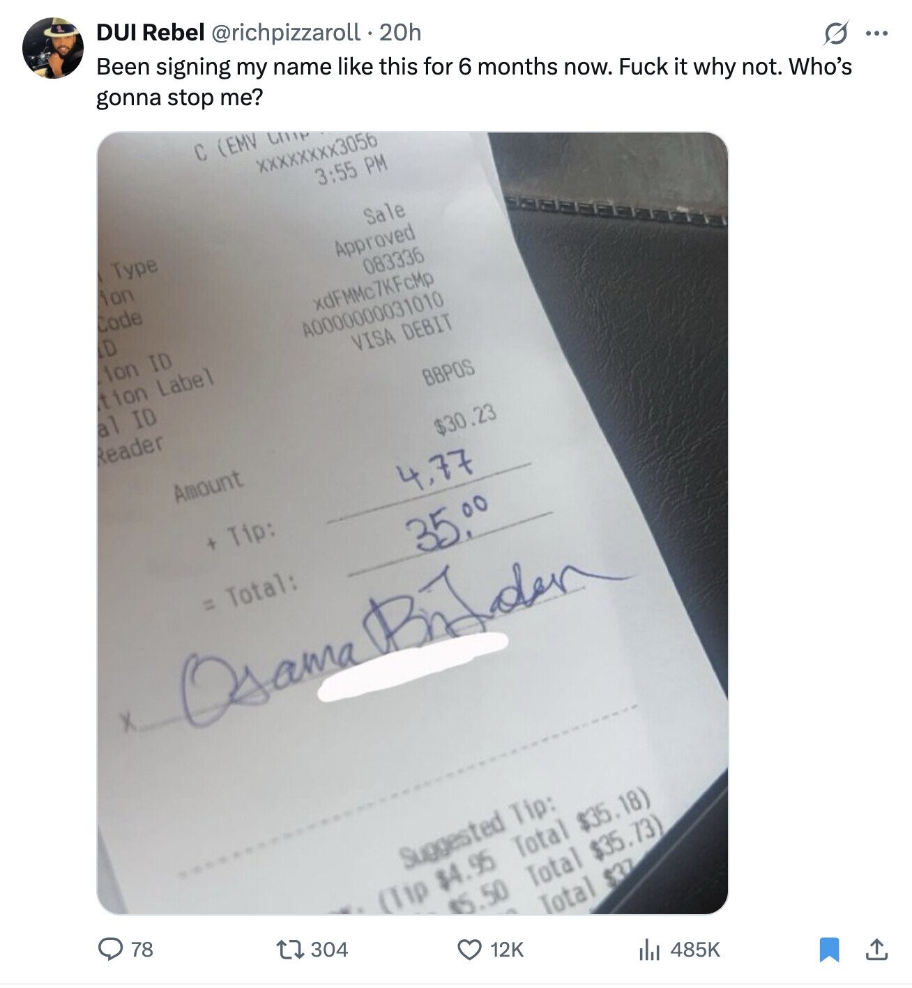 DUI Rebel @richpizzaroll.20h Been signing my name like this for 6 months now. Fuck it why not. Who's gonna stop me? C (EMV CITIP XXXXXXXX3056 G ... 3:55 PM Type Sale ion Approved Code 083336 D xdFMMc7KFcMp ion ID A0000000031010 tion Label VISA DEBIT al ID Reader BBPOS Amount $30.23 4,77 + Tip: = Total: 35.00 Osama Briden Suggested Tip: 78 (Tip $4.95 Total $35.18) 304 $5.50 Total $35.73) Total $37 12K 485K