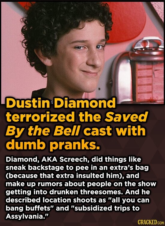 Dustin Diamond terrorized the Saved By the Bell cast with dumb pranks. Diamond, AKA Screech, did things like sneak backstage to pee in an extra's bag (because that extra insulted him), and make up rumors about people on the show getting into drunken threesomes. And he described location shoots as all you can bang buffets and subsidized trips to Assylvania. CRACKED.COM