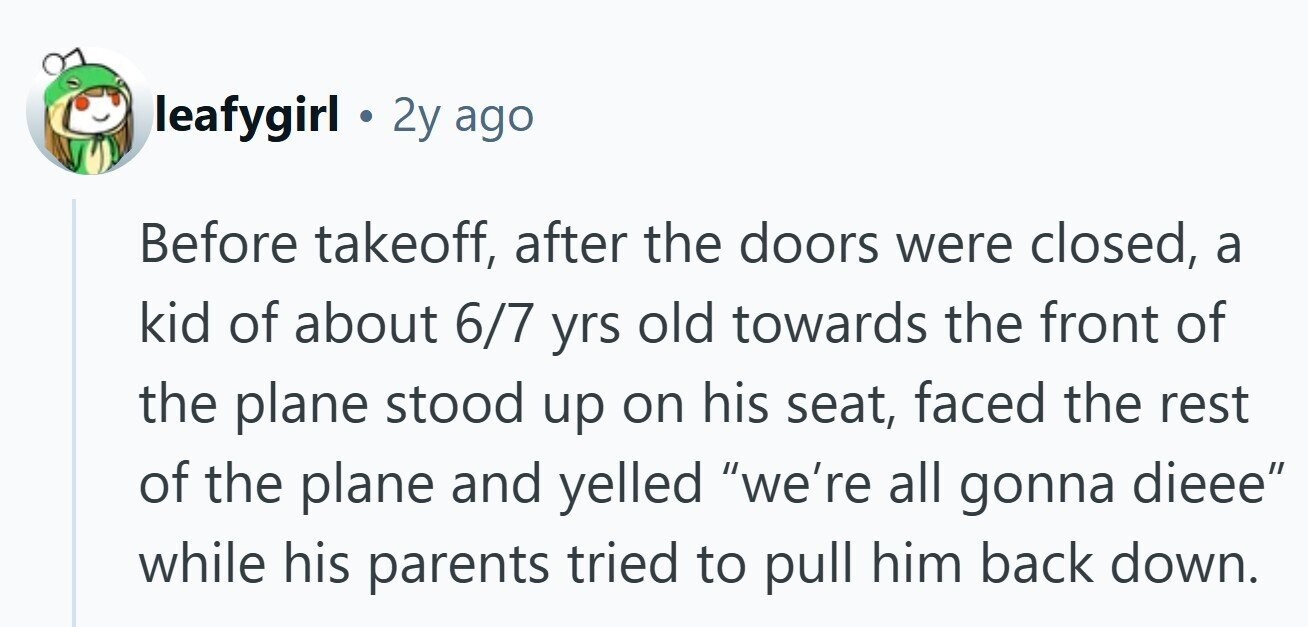 leafygirl . 2y ago Before takeoff, after the doors were closed, a kid of about 6/7 yrs old towards the front of the plane stood up on his seat, faced the rest of the plane and yelled we're all gonna dieee while his parents tried to pull him back down.