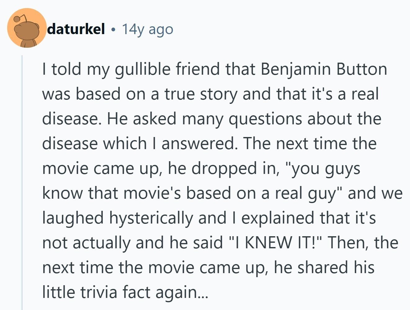 daturkel 14y ago I told my gullible friend that Benjamin Button was based on a true story and that it's a real disease. Не asked many questions about the disease which I answered. The next time the movie came up, he dropped in, you guys know that movie's based on a real guy and we laughed hysterically and I explained that it's not actually and he said I KNEW IT! Then, the next time the movie came up, he shared his little trivia fact again... 