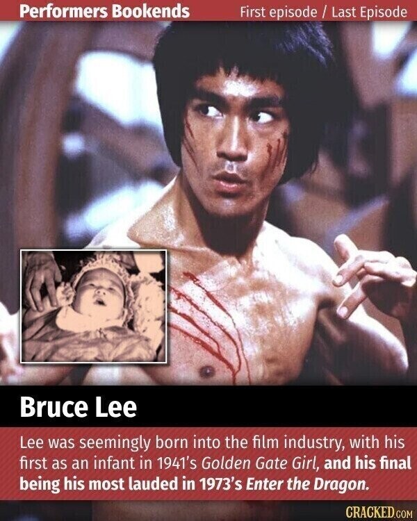 Performers Bookends First episode / Last Episode Bruce Lee Lee was seemingly born into the film industry, with his first as an infant in 1941's Golden Gate Girl, and his final being his most lauded in 1973's Enter the Dragon. CRACKED.COM