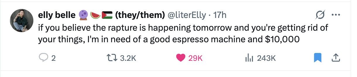 elly belle (they/them) @literElly 17h ... if you believe the rapture is happening tomorrow and you're getting rid of your things, I'm in need of a good espresso machine and $10,000 2 3.2K 29K del 243K 