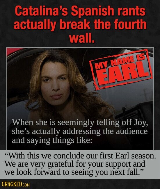 Catalina's Spanish rants actually break the fourth wall. MY NAME IS EARL When she is seemingly telling off Joy, she's actually addressing the audience and saying things like: With this we conclude our first Earl season. We are very grateful for your support and we look forward to seeing you next fall. CRACKED.COM