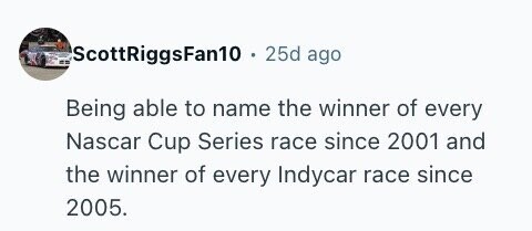 ScottRiggsFan10 . . 25d ago Being able to name the winner of every Nascar Cup Series race since 2001 and the winner of every Indycar race since 2005.