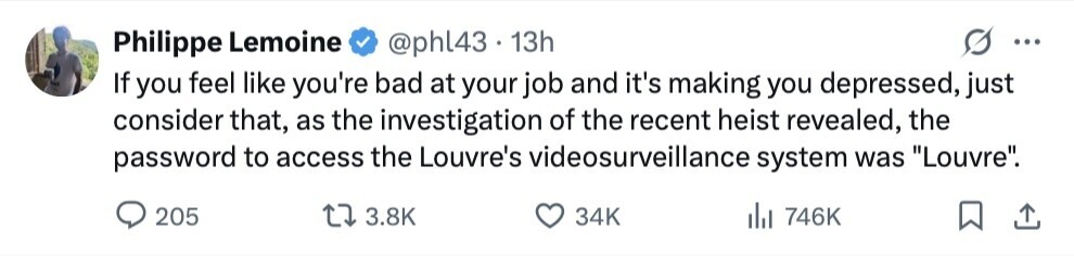 Philippe Lemoine @phl43 13h ... If you feel like you're bad at your job and it's making you depressed, just consider that, as the investigation of the recent heist revealed, the password to access the Louvre's videosurveillance system was Louvre. 205 3.8K 34K del 746K