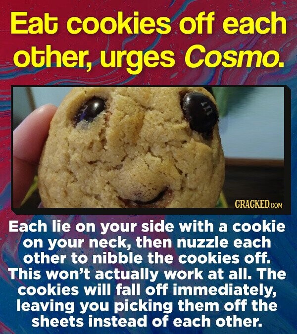 Eat cookies off each other, urges Cosmo. CRACKEDcO Each lie on your side with a cookie on your neck, then nuzzle each other to nibble the cookies off. This won't actually work at all. The cookies will fall off immediately, leaving you picking them off the sheets instead of each