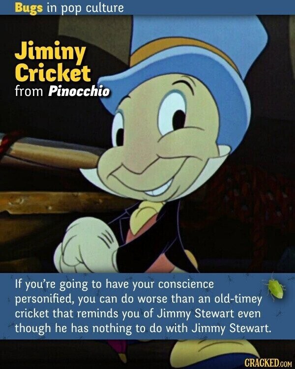 Bugs in pop culture Jiminy Cricket from Pinocchio If you're going to have your conscience personified, you can do worse than an old-timey cricket that reminds you of Jimmy Stewart even though he has nothing to do with Jimmy Stewart. CRACKED.COM