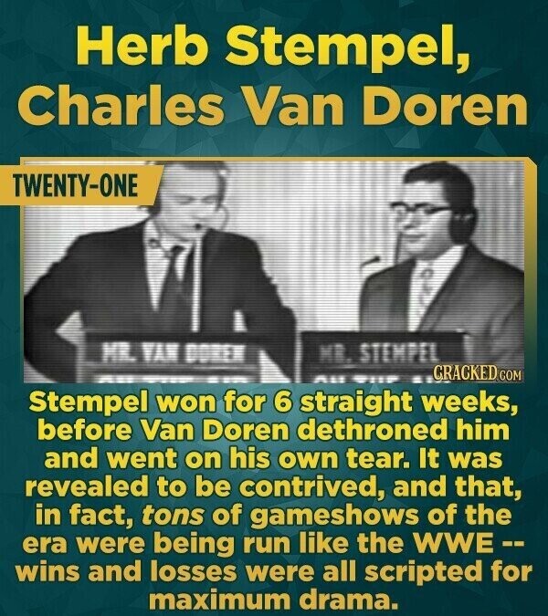 Herb Stempel, Charles Van Doren TWENTY-ONE MR. VAN DOREN MR. STEMPEL GRACKED COM All will Stempel won for 6 straight weeks, before Van Doren dethroned him and went on his own tear. It was revealed to be contrived, and that, in fact, tons of gameshows of the era were being run like the WWE-- wins and losses were all scripted for maximum drama.