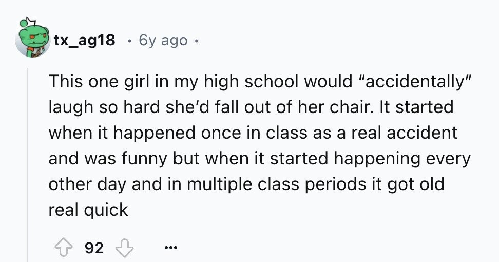 tx_ag18 6y ago This one girl in my high school would accidentally laugh so hard she'd fall out of her chair. It started when it happened once in class as a real accident and was funny but when it started happening every other day and in multiple class periods it got old real quick 92 ...