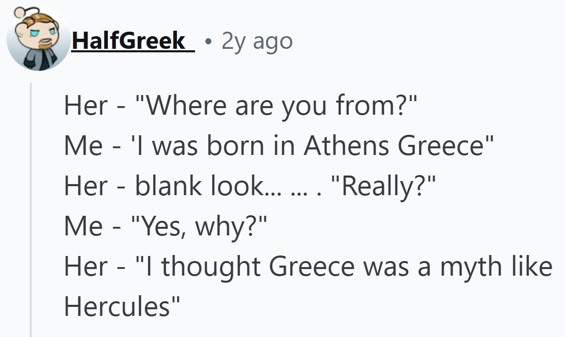 HalfGreek 2y ago Her - Where are you from? Me - 'l was born in Athens Greece Her - blank look... ... . Really? Me - Yes, why? Her - I thought Greece was a myth like Hercules
