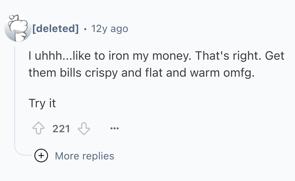 12y ago I uhhh...like to iron my money. That's right. Get them bills crispy and flat and warm omfg. Try it 221 ... + More replies