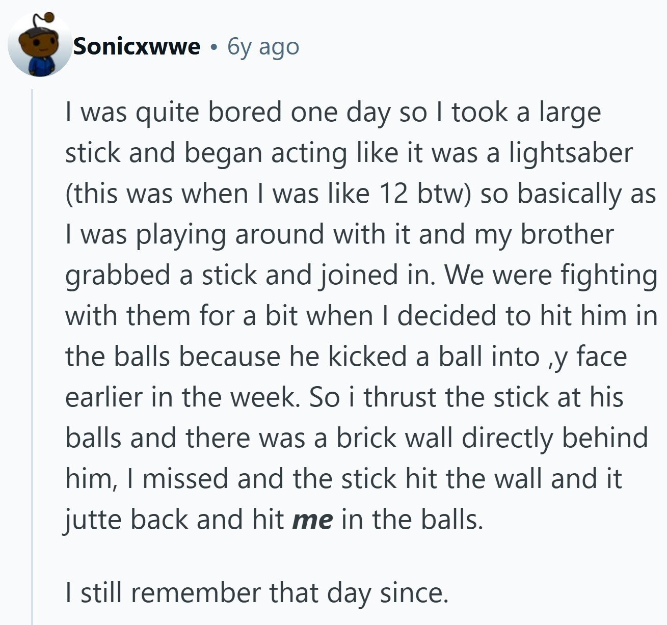 Sonicxwwe 6y ago I was quite bored one day so I took a large stick and began acting like it was a lightsaber (this was when I was like 12 btw) so basically as I was playing around with it and my brother grabbed a stick and joined in. We were fighting with them for a bit when I decided to hit him in the balls because he kicked a ball into ,y face earlier in the week. So i thrust the stick at his balls and there was a brick wall directly behind him, I missed and the stick
