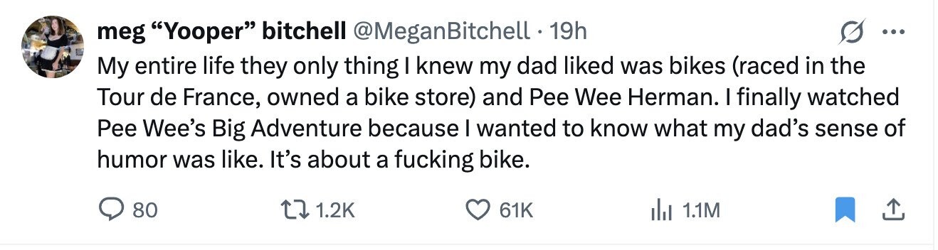 meg Yooper bitchell @MeganBitchell 19h ... My entire life they only thing I knew my dad liked was bikes (raced in the Tour de France, owned a bike store) and Pee Wee Herman. I finally watched Pee Wee's Big Adventure because I wanted to know what my dad's sense of humor was like. It's about a fucking bike. 80 1.2K 61K 1.1M