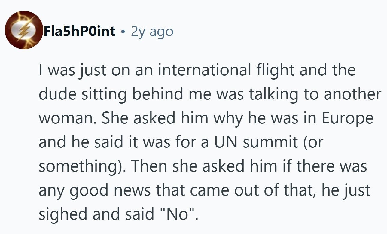 Fla5hP0int 2y ago I was just on an international flight and the dude sitting behind me was talking to another woman. She asked him why he was in Europe and he said it was for a UN summit (or something). Then she asked him if there was any good news that came out of that, he just sighed and said No.