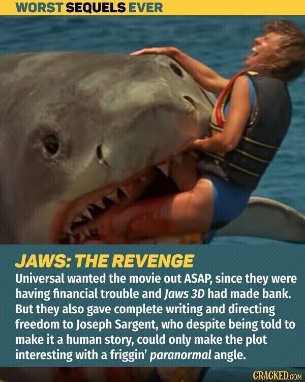 WORST SEQUELS EVER JAWS: THE REVENGE Universal wanted the movie out ASAP, since they were having financial trouble and Jaws 3D had made bank. But they also gave complete writing and directing freedom to Joseph Sargent, who despite being told to make it a human story, could only make the plot interesting with a friggin' paranormal angle. CRACKED.COM
