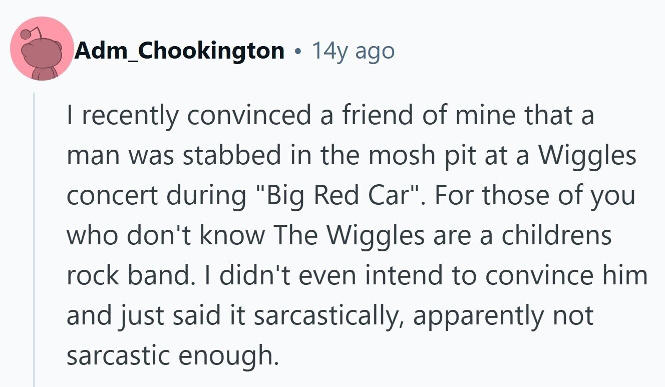 Adm_Chookington 14y ago I recently convinced a friend of mine that a man was stabbed in the mosh pit at a Wiggles concert during Big Red Car. For those of you who don't know The Wiggles are a childrens rock band. I didn't even intend to convince him and just said it sarcastically, apparently not sarcastic enough. 