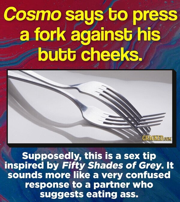 Cosmo says to press a fork against his butt cheeks. CRACKEDOON Supposedly, this is a sex tip inspired by Fifty Shades of Grey. It sounds more like a very confused response to a partner who suggests eating ass.