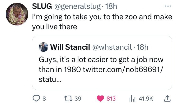 SLUG @generalslug 18h ... i'm going to take you to the zoo and make you live there Will Stancil @whstancil 18h Guys, it's a lot easier to get a job now than in 1980 twitter.com/nob69691/ statu... 8 39 813 41.9K
