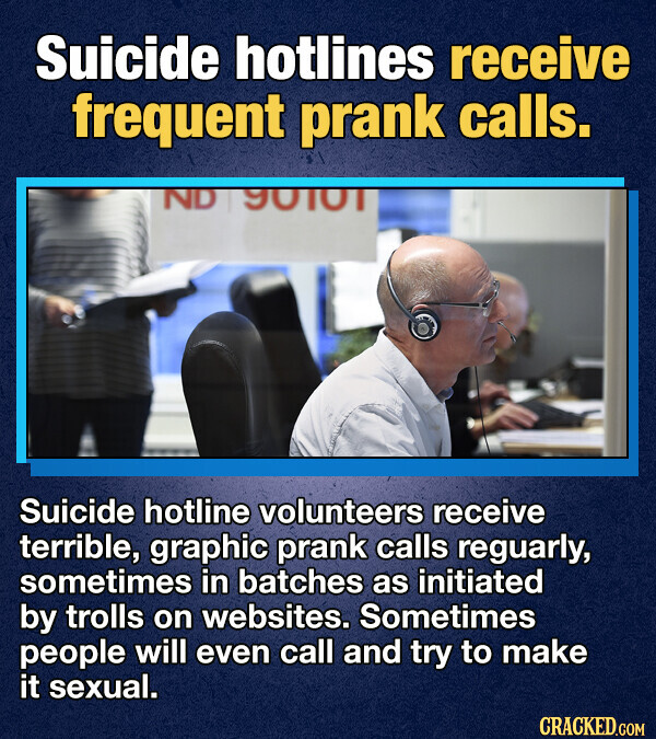 Suicide hotlines receive frequent prank calls. ND 90101 Suicide hotline volunteers receive terrible, graphic prank calls reguarly, sometimes in batches as initiated by trolls on websites. Sometimes people will even call and try to make it sexual. CRACKED.COM