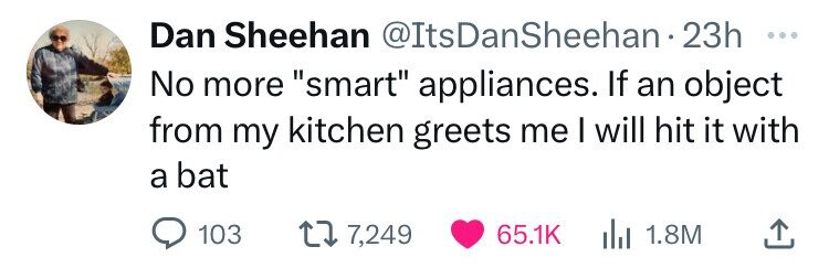 Dan Sheehan @ItsDanSheehan-2 23h ... No more smart appliances. If an object from my kitchen greets me I will hit it with a bat 103 7,249 65.1K 1.8M