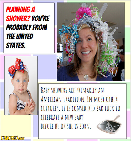 PLANNING A SHOWER? YOU'RE PROBABLY FROM THE UNITED STATES. BABY SHOWERS ARE PRIMARILY AN AMERICAN TRADITION. IN MOST OTHER CULTURES, IT IS CONSIDERED BAD LUCK TO CELEBRATE A NEW BABY BEFORE НЕ OR SHE IS BORN. CRACKED.COM
