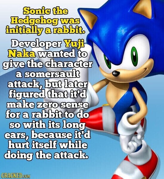 Sonic the Hedgehog was initially a rabbit. Developer Yuji Naka wanted to give the character a somersault attack, but later figured that it'd make zero sense for a rabbit to do so with its long ears, because it'd hurt itself while doing the attack. CRACKED.COM