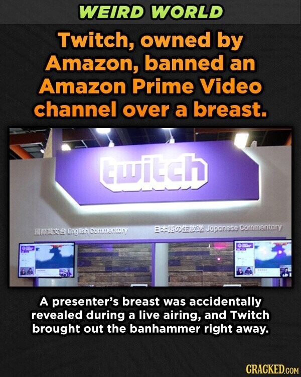 WEIRD WORLD Twitch, owned by Amazon, banned an Amazon Prime Video channel over a breast. twitch Japanese Commentary English Commentary - ---- A presenter's breast was accidentally revealed during a live airing, and Twitch brought out the banhammer right away. CRACKED.COM