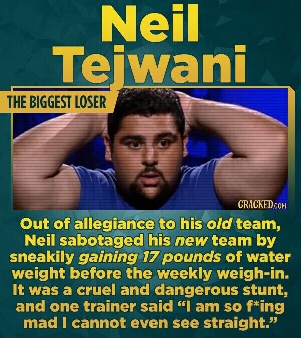 Neil Tejwani THE BIGGEST LOSER CRACKED.COM Out of allegiance to his old team, Neil sabotaged his new team by sneakily gaining 17 pounds of water weight before the weekly weigh-in. It was a cruel and dangerous stunt, and one trainer said I am so f*ing mad I cannot even see straight.