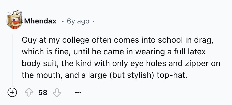 Mhendax 6y ago E Guy at my college often comes into school in drag, which is fine, until he came in wearing a full latex body suit, the kind with only eye holes and zipper on the mouth, and a large (but stylish) top-hat. + 58 ...