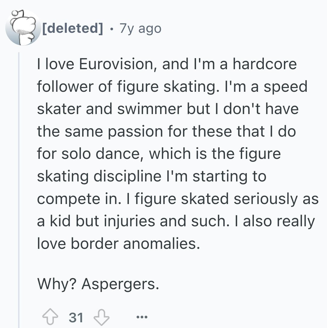 7y ago I love Eurovision, and I'm a hardcore follower of figure skating. I'm a speed skater and swimmer but I don't have the same passion for these that I do for solo dance, which is the figure skating discipline I'm starting to compete in. I figure skated seriously as a kid but injuries and such. I also really love border anomalies. Why? Aspergers. 31 ...
