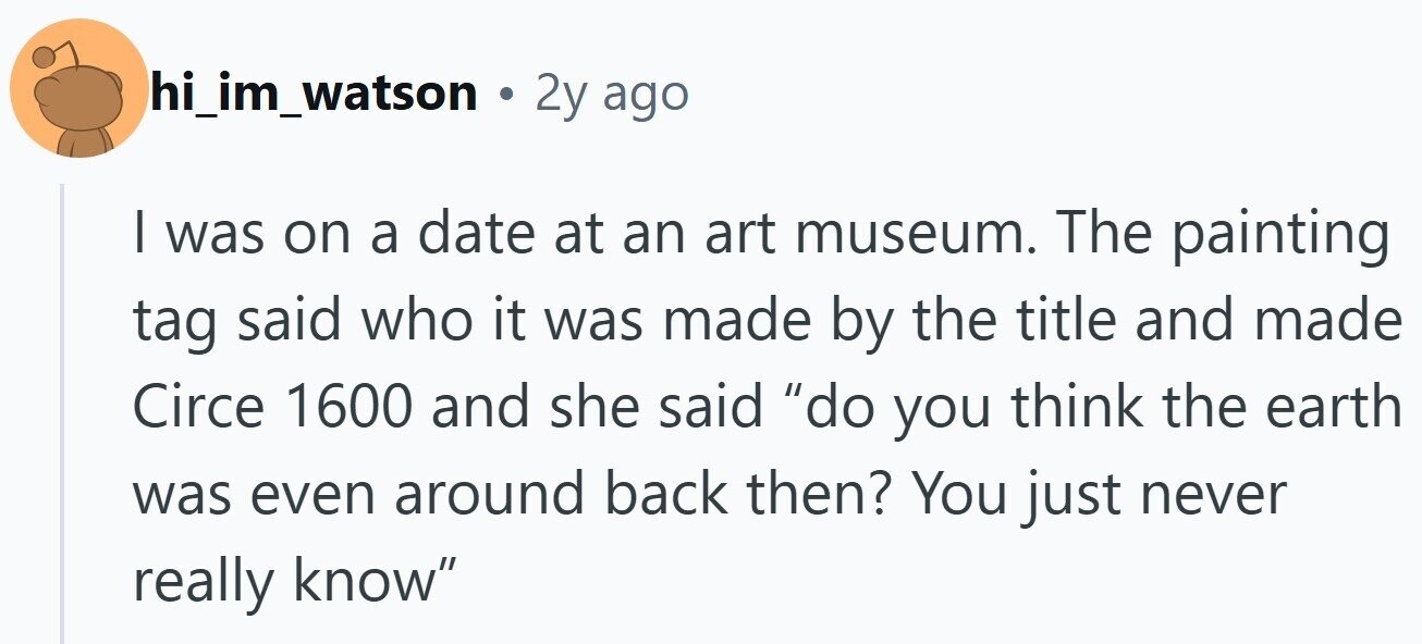 hi_im_watson . 2y ago I was on a date at an art museum. The painting tag said who it was made by the title and made Circe 1600 and she said do you think the earth was even around back then? You just never really know