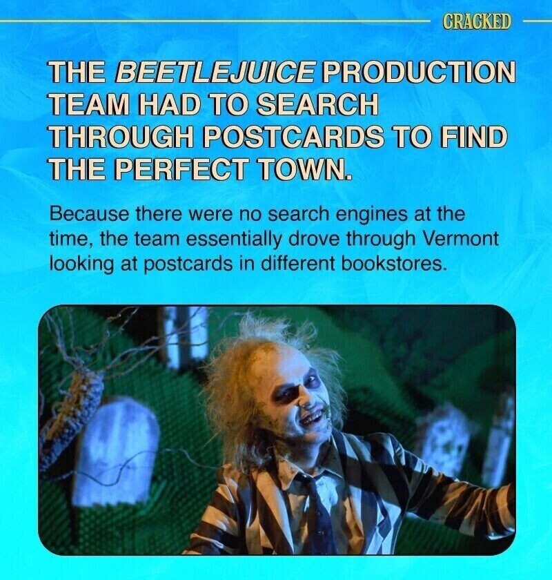 CRACKED THE BEETLEJUICE PRODUCTION TEAM HAD TO SEARCH THROUGH POSTCARDS TO FIND THE PERFECT TOWN. Because there were no search engines at the time, the team essentially drove through Vermont looking at postcards in different bookstores.