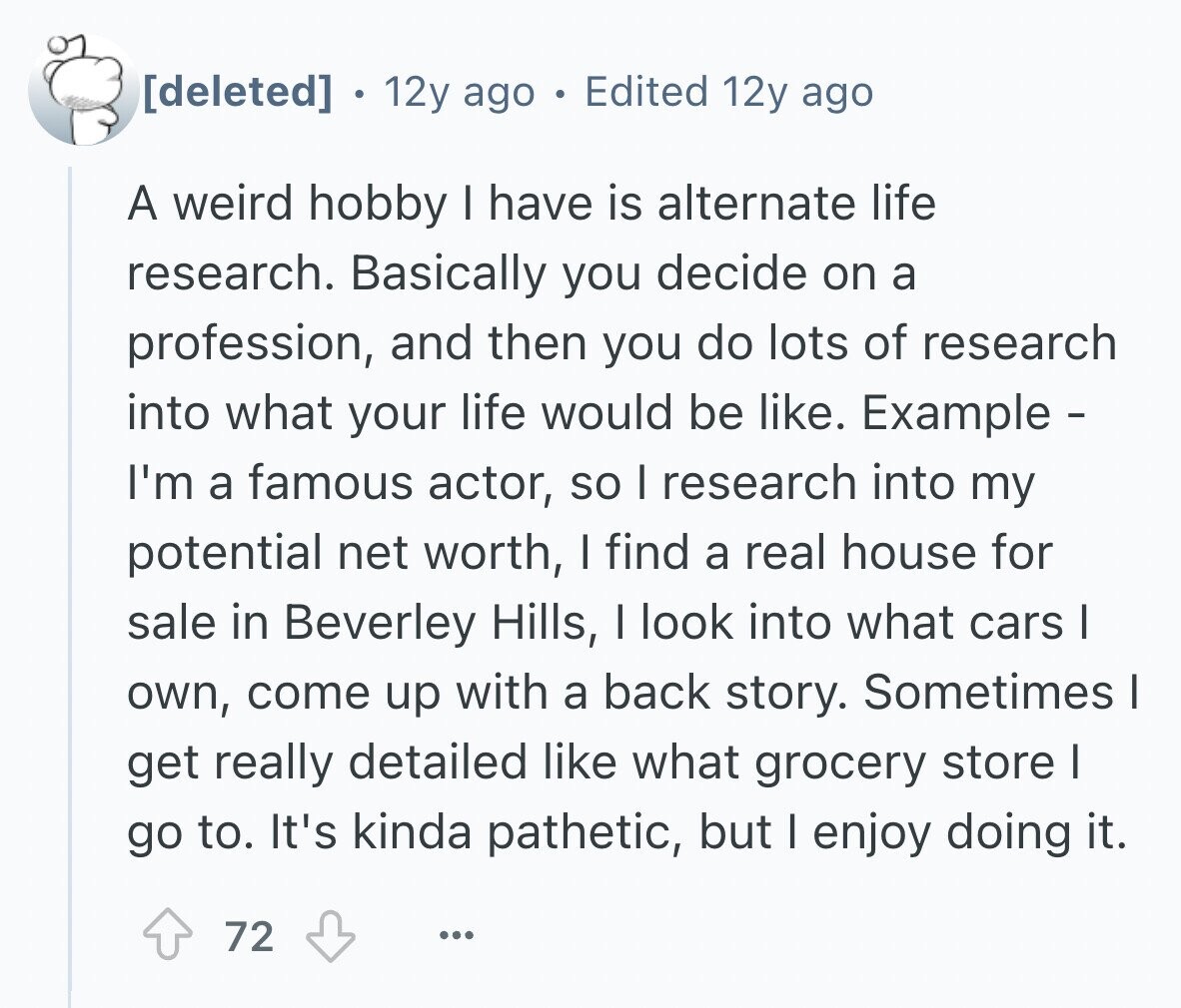 . 12y ago Edited 12y ago A weird hobby I have is alternate life research. Basically you decide on a profession, and then you do lots of research into what your life would be like. Example - I'm a famous actor, so I research into my potential net worth, I find a real house for sale in Beverley Hills, I look into what cars I own, come up with a back story. Sometimes I get really detailed like what grocery store I go to. It's kinda pathetic, but I enjoy doing it. 72 ...