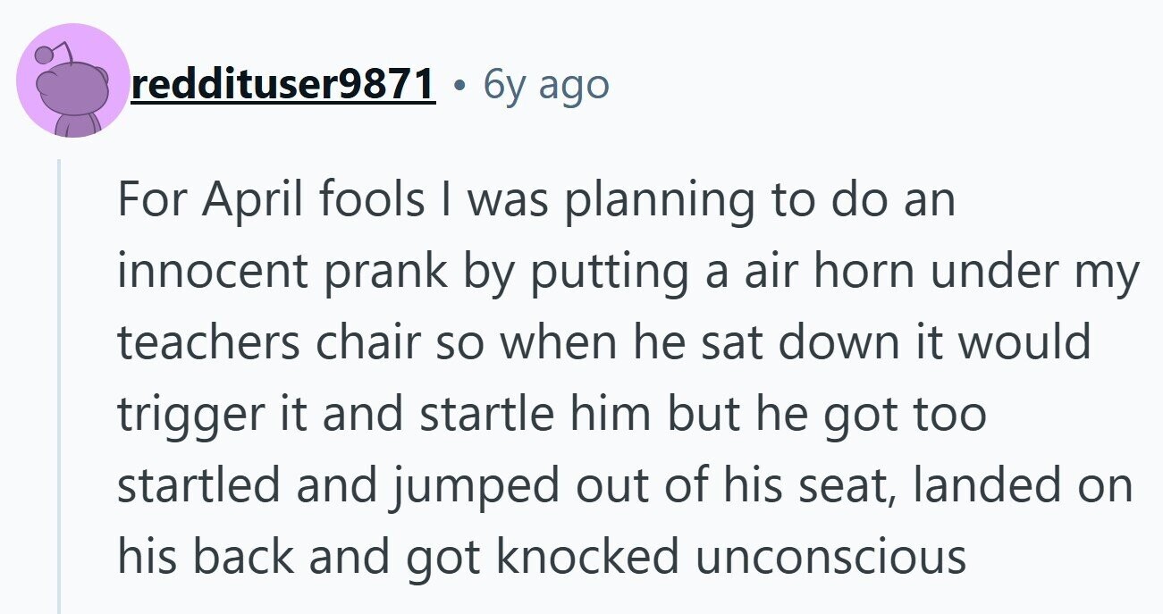 reddituser9871 6y ago For April fools | was planning to do an innocent prank by putting a air horn under my teachers chair so when he sat down it would trigger it and startle him but he got too startled and jumped out of his seat, landed on his back and got knocked unconscious