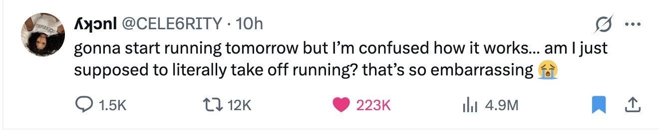 @CELE6RITY 10h ... gonna start running tomorrow but I'm confused how it works... am I just supposed to literally take off running? that's so embarrassing 1.5K 12K 223K 4.9M