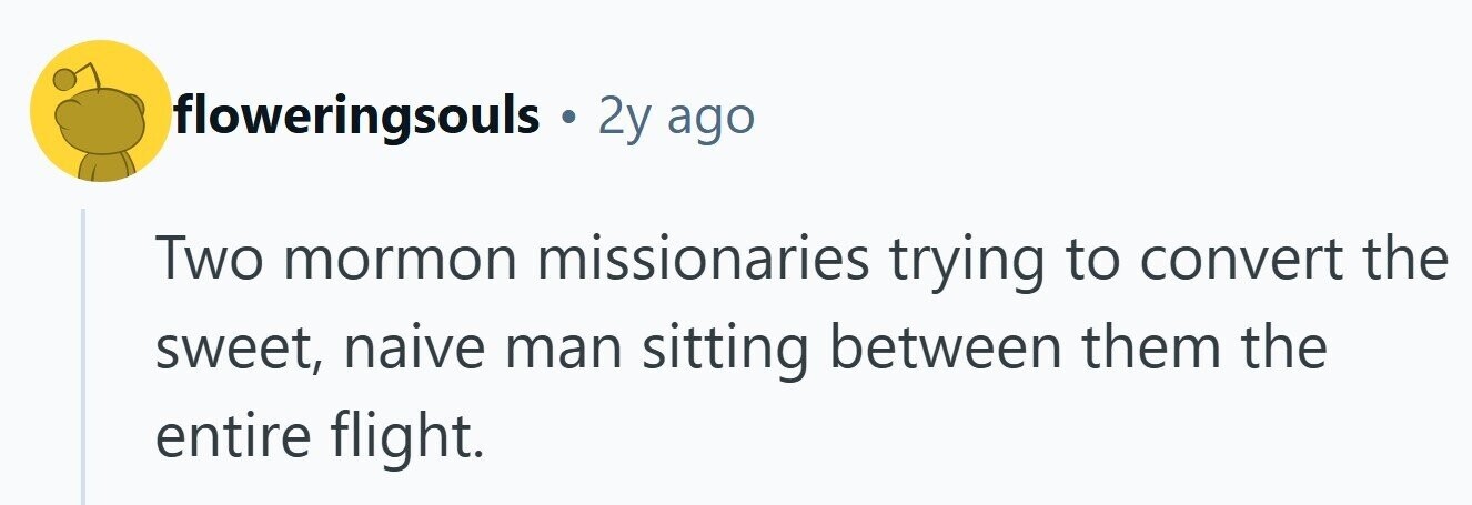 floweringsouls 2y ago Two mormon missionaries trying to convert the sweet, naive man sitting between them the entire flight.