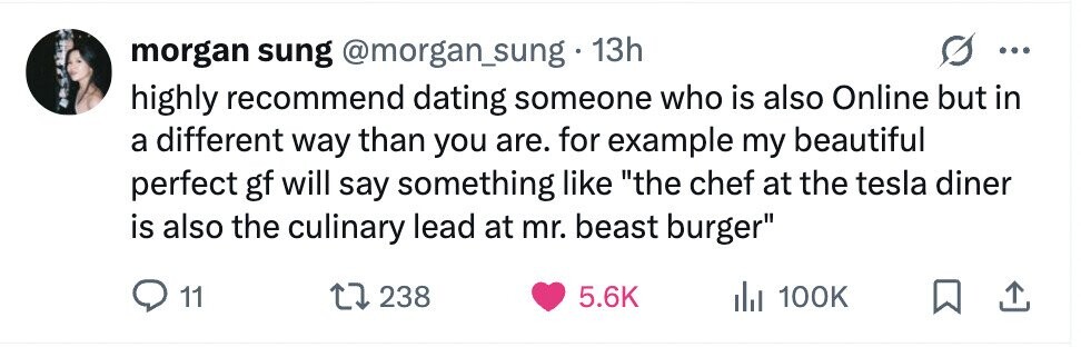 morgan sung @morgan_sung.1 13h ... highly recommend dating someone who is also Online but in a different way than you are. for example my beautiful perfect gf will say something like the chef at the tesla diner is also the culinary lead at mr. beast burger 11 238 5.6K 100K