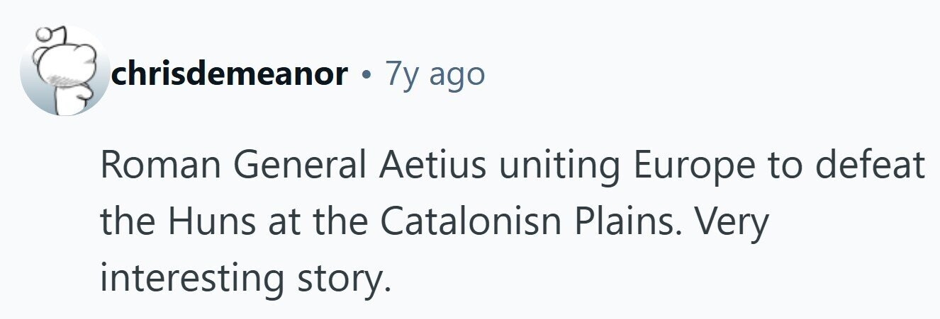 chrisdemeanor . 7y ago Roman General Aetius uniting Europe to defeat the Huns at the Catalonisn Plains. Very interesting story. 