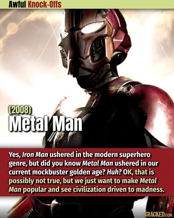 Awful Knock-Offs (2008) Metal Man Yes, Iron Man ushered in the modern superhero genre, but did you know Metal Man ushered in our current mockbuster golden age? Huh? OK, that is possibly not true, but we just want to make Metal Man popular and see civilization driven to madness. CRACKED.COM
