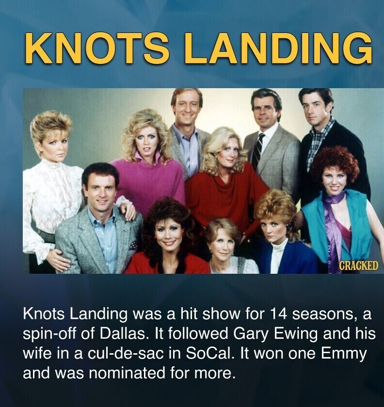 KNOTS LANDING CRACKED Knots Landing was a hit show for 14 seasons, a spin-off of Dallas. It followed Gary Ewing and his wife in a cul-de-sac in SoCal. It won one Emmy and was nominated for more.