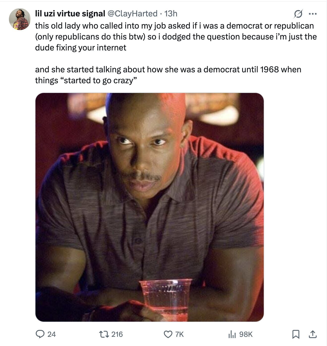 lil uzi virtue signal @ClayHarted 13h ... this old lady who called into my job asked if i was a democrat or republican (only republicans do this btw) so i dodged the question because i'm just the dude fixing your internet and she started talking about how she was a democrat until 1968 when things started to go crazy 24 216 7K 98K 