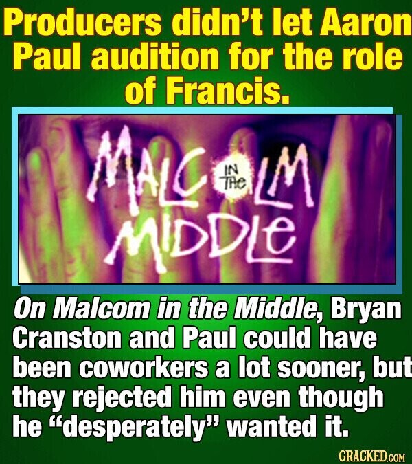 Producers didn't let Aaron Paul audition for the role of Francis. MALC THe IN LM MIDDLE On Malcom in the Middle, Bryan Cranston and Paul could have been coworkers a lot sooner, but they rejected him even though he desperately wanted it. CRACKED.COM