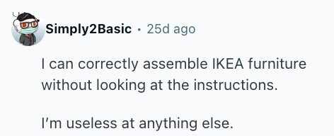 Simply2Basic . 25d ago I can correctly assemble IKEA furniture without looking at the instructions. I'm useless at anything else.