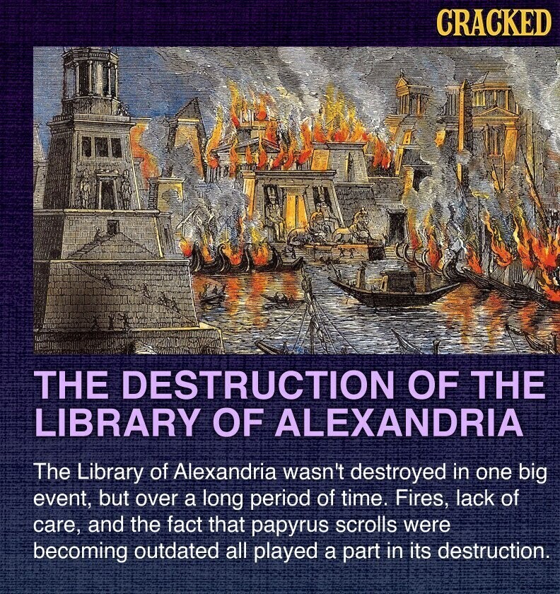 CRACKED THE DESTRUCTION OF THE LIBRARY OF ALEXANDRIA The Library of Alexandria wasn't destroyed in one big event, but over a long period of time. Fires, lack of care, and the fact that papyrus scrolls were becoming outdated all played a part in its destruction.