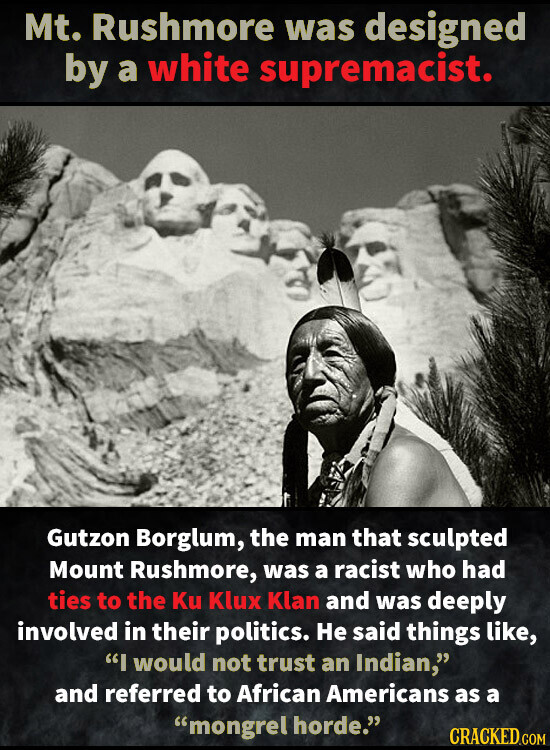 Mt. Rushmore was designed by a white supremacist. Gutzon Borglum, the man that sculpted Mount Rushmore, was a racist who had ties to the Ku Klux Klan and was deeply involved in their politics. Не said things like, I would not trust an Indian, and referred to African Americans as a mongrel horde. CRACKED.COM