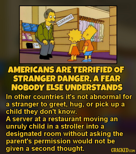 CLEARANCE AMERICANS ARE TERRIFIED OF STRANGER DANGER, A FEAR NOBODY ELSE UNDERSTANDS In other countries it's not abnormal for a stranger to greet, hug, or pick up a child they don't know. A server at a restaurant moving an unruly child in a stroller into a designated room without asking the parent's permission would not be given a second thought. CRACKED.COM